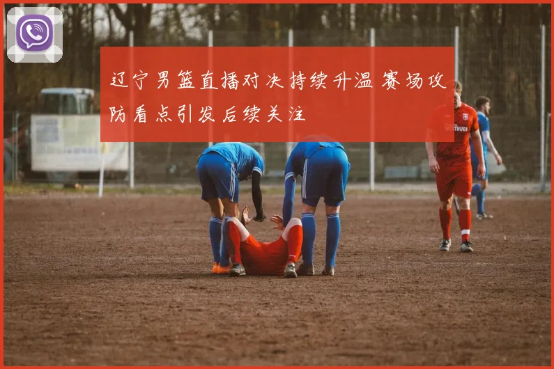 辽宁男篮直播对决持续升温 赛场攻防看点引发后续关注