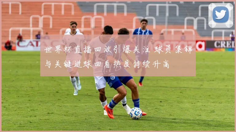 世界杯直播回放引爆关注 球员集锦与关键进球回看热度持续升高