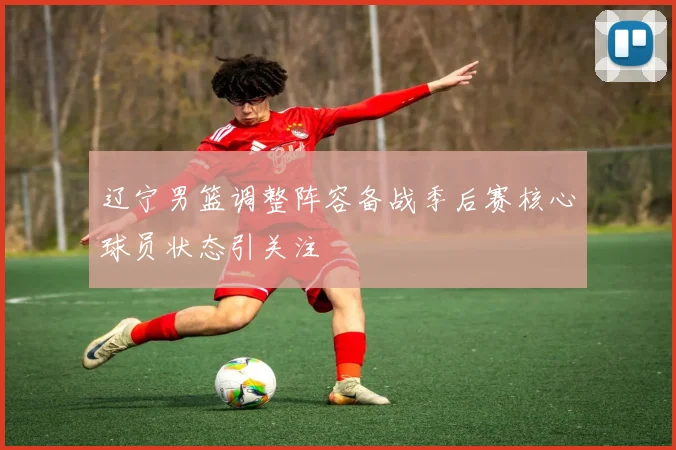 辽宁男篮调整阵容备战季后赛核心球员状态引关注