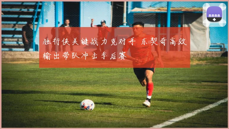 独行侠关键战力克对手 东契奇高效输出带队冲击季后赛