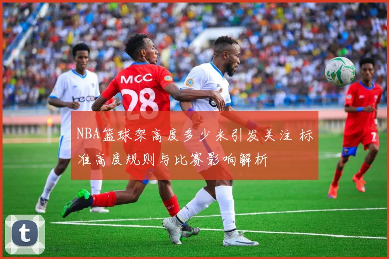 NBA篮球架高度多少米引发关注 标准高度规则与比赛影响解析