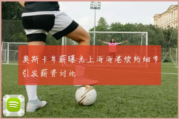 奥斯卡年薪曝光上海海港续约细节引发薪资讨论