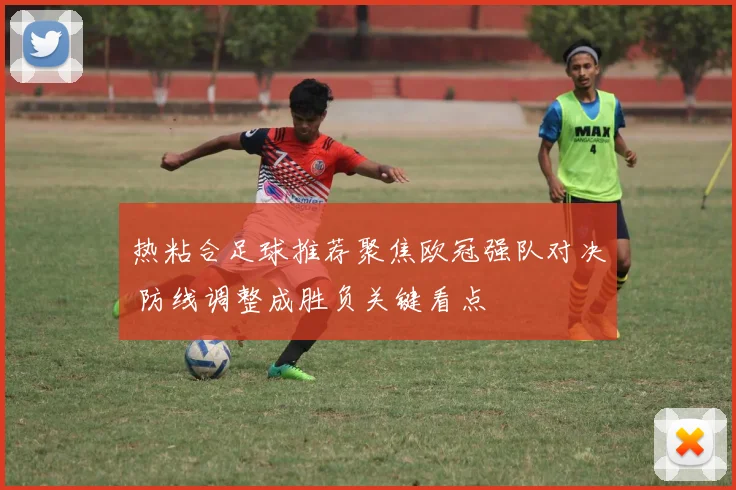 热粘合足球推荐聚焦欧冠强队对决 防线调整成胜负关键看点