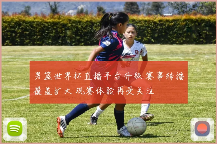 男篮世界杯直播平台升级 赛事转播覆盖扩大 观赛体验再受关注