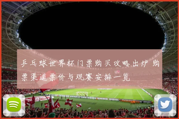 乒乓球世界杯门票购买攻略出炉 购票渠道票价与观赛安排一览