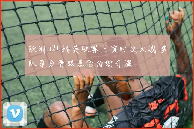 欧洲u20精英联赛上演对攻大战 多队争分晋级悬念持续升温