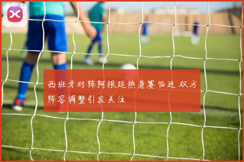 西班牙对阵阿根廷热身赛临近 双方阵容调整引发关注