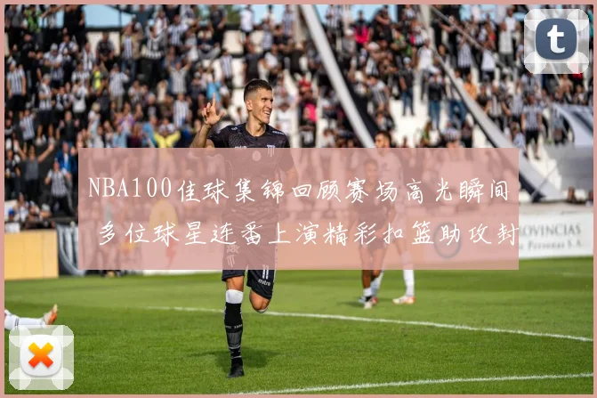 NBA100佳球集锦回顾赛场高光瞬间 多位球星连番上演精彩扣篮助攻封盖