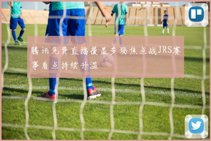 腾讯免费直播覆盖多场焦点战JRS赛事看点持续升温