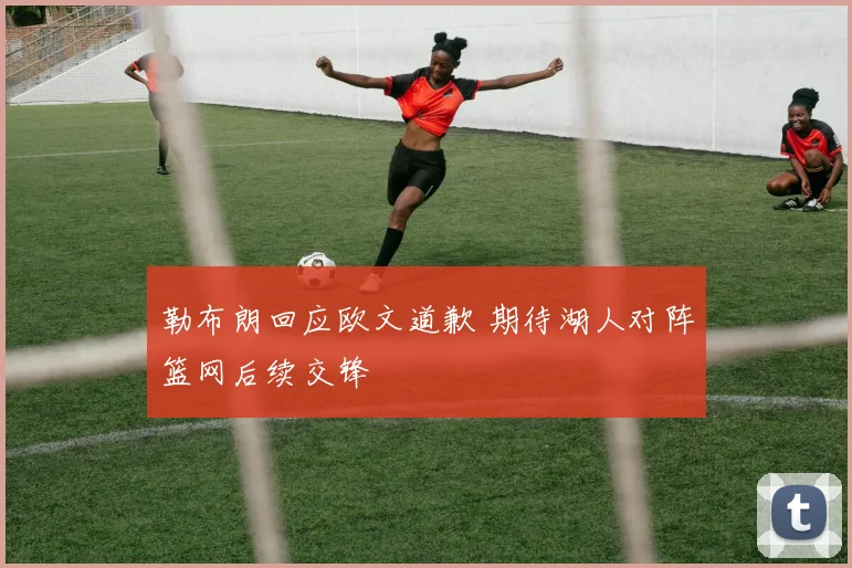 勒布朗回应欧文道歉 期待湖人对阵篮网后续交锋