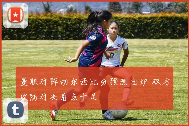 曼联对阵切尔西比分预测出炉 双方攻防对决看点十足