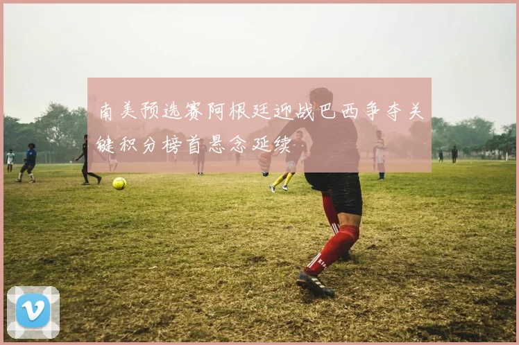 南美预选赛阿根廷迎战巴西争夺关键积分榜首悬念延续