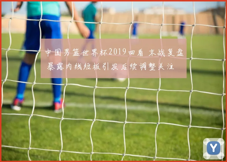 中国男篮世界杯2019回看 末战复盘 暴露内线短板引发后续调整关注