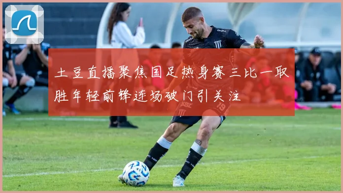 土豆直播聚焦国足热身赛三比一取胜年轻前锋连场破门引关注