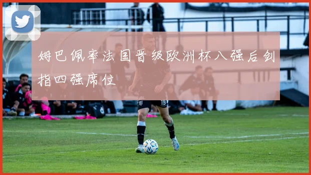 姆巴佩率法国晋级欧洲杯八强后剑指四强席位