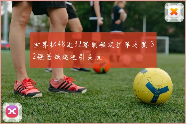 世界杯48进32赛制确定扩军方案 32强晋级路径引关注