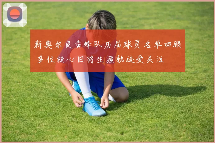 新奥尔良黄蜂队历届球员名单回顾 多位核心旧将生涯轨迹受关注