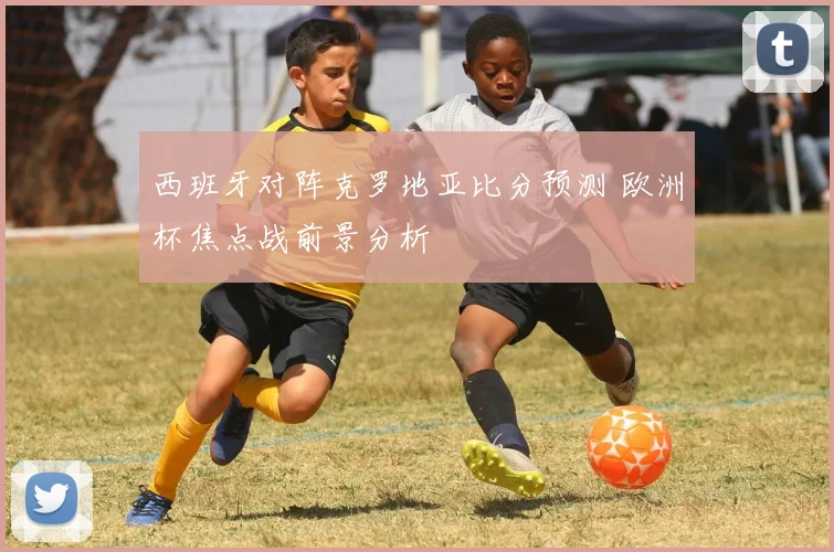 西班牙对阵克罗地亚比分预测 欧洲杯焦点战前景分析