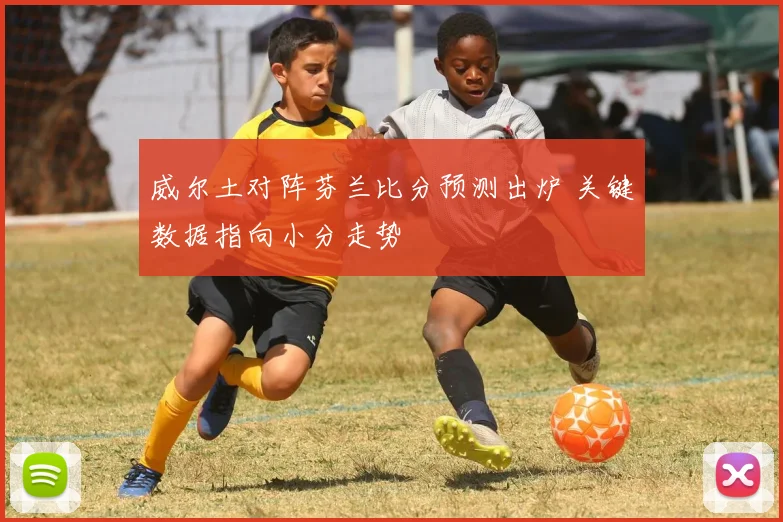 威尔土对阵芬兰比分预测出炉 关键数据指向小分走势