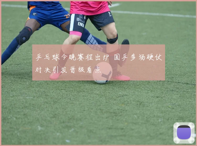 乒乓球今晚赛程出炉 国乒多场硬仗对决引发晋级看点