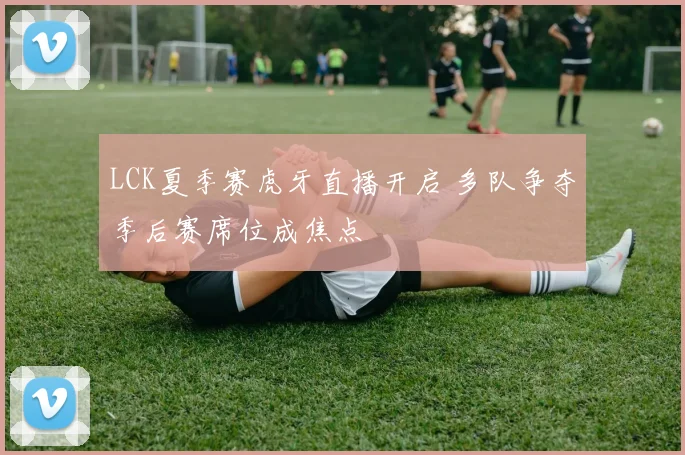 LCK夏季赛虎牙直播开启 多队争夺季后赛席位成焦点