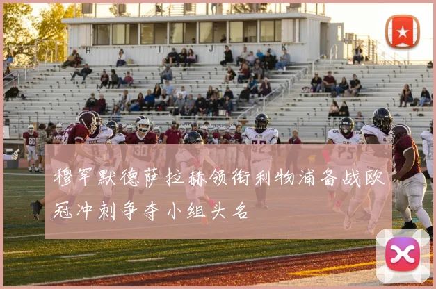 穆罕默德萨拉赫领衔利物浦备战欧冠冲刺争夺小组头名