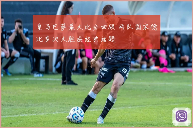 皇马巴萨最大比分回顾 两队国家德比多次大胜成经典话题