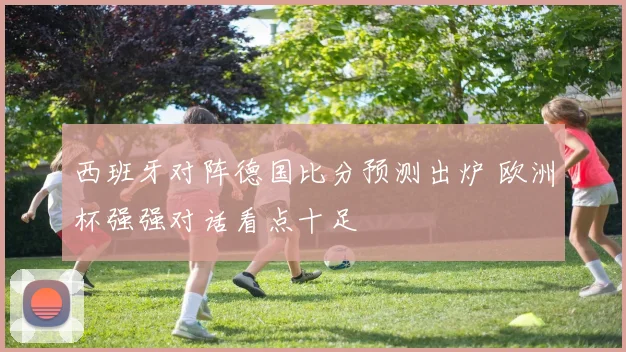 西班牙对阵德国比分预测出炉 欧洲杯强强对话看点十足