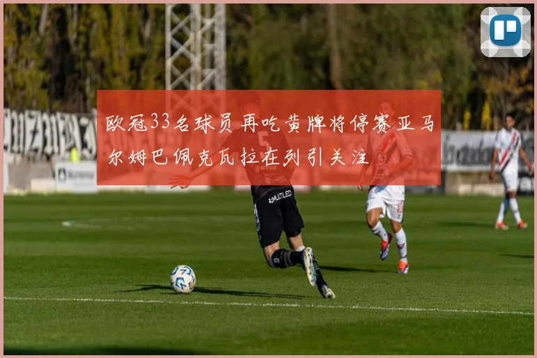 欧冠33名球员再吃黄牌将停赛亚马尔姆巴佩克瓦拉在列引关注