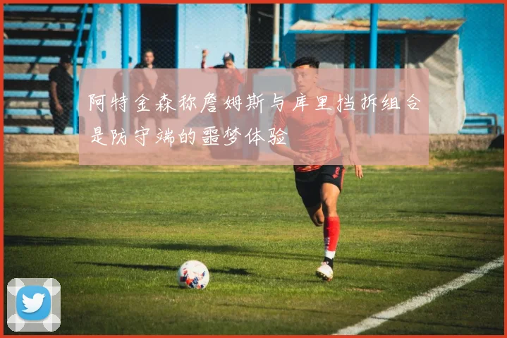 阿特金森称詹姆斯与库里挡拆组合是防守端的噩梦体验