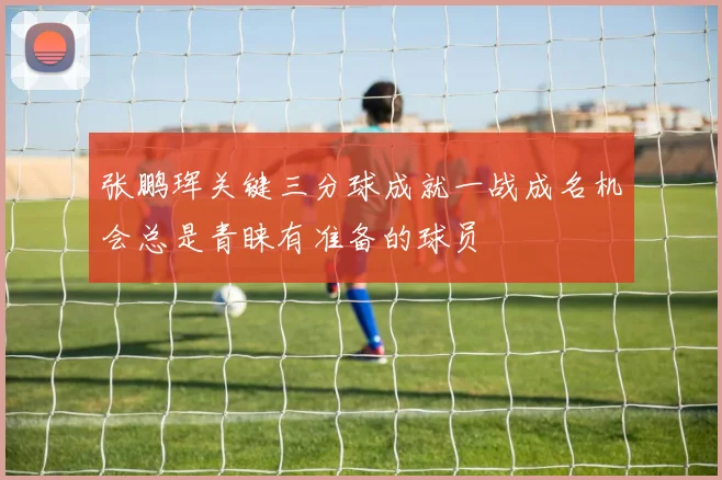 张鹏珲关键三分球成就一战成名机会总是青睐有准备的球员