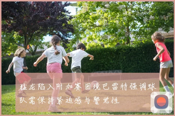 猛龙陷入附加赛困境巴雷特强调球队需保持紧迫感与警觉性