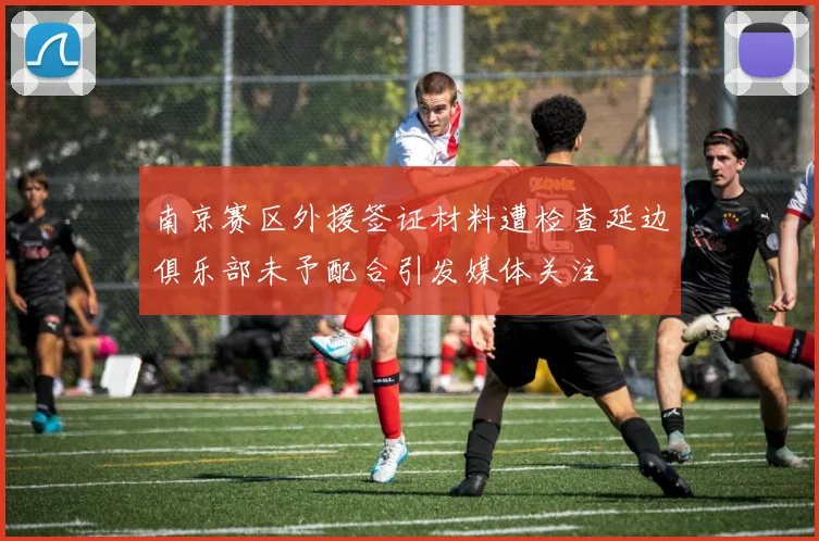 南京赛区外援签证材料遭检查延边俱乐部未予配合引发媒体关注