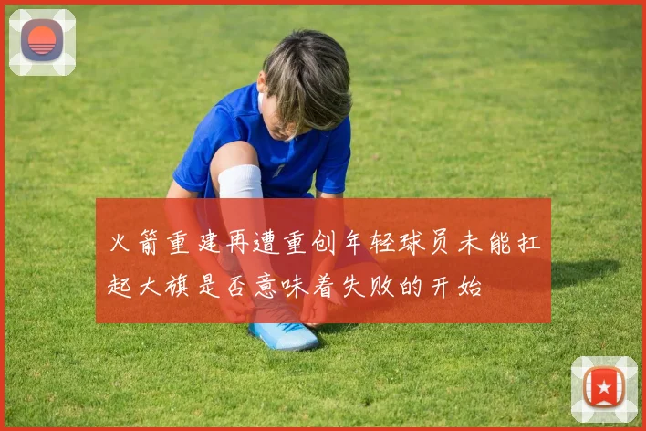 火箭重建再遭重创年轻球员未能扛起大旗是否意味着失败的开始