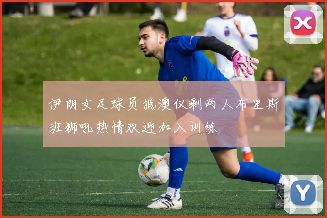 伊朗女足球员抵澳仅剩两人布里斯班狮吼热情欢迎加入训练
