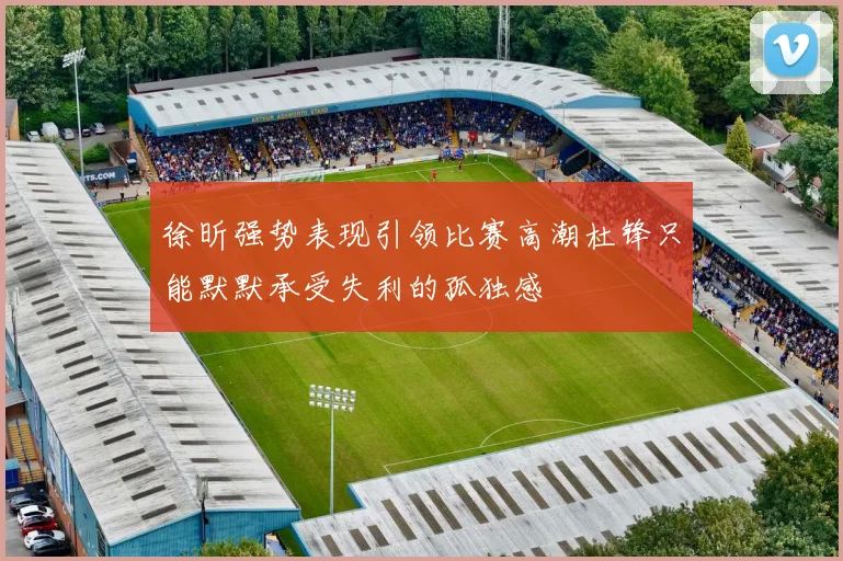 徐昕强势表现引领比赛高潮杜锋只能默默承受失利的孤独感