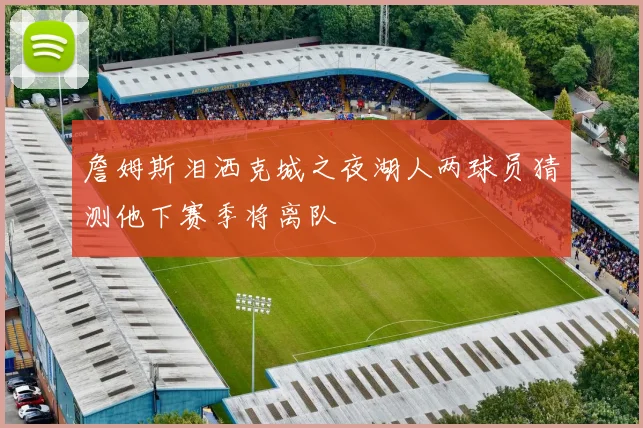 詹姆斯泪洒克城之夜湖人两球员猜测他下赛季将离队