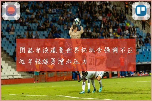 图赫尔谈道曼世界杯机会强调不应给年轻球员增加压力