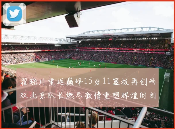 翟晓川重返巅峰15分11篮板再创两双北京队长燃尽激情重塑辉煌时刻
