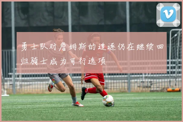 勇士队对詹姆斯的追逐仍在继续回归骑士成为可行选项