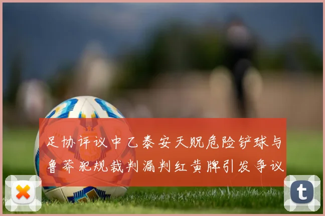 足协评议中乙泰安天贶危险铲球与鲁莽犯规裁判漏判红黄牌引发争议
