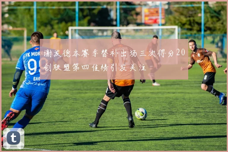 谢泼德本赛季替补出场三次得分20创联盟第四佳绩引发关注