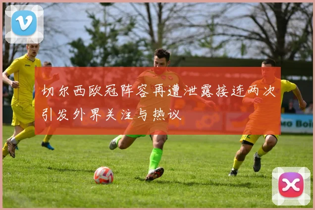 切尔西欧冠阵容再遭泄露接连两次引发外界关注与热议