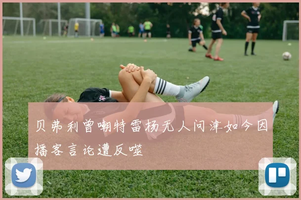 贝弗利曾嘲特雷杨无人问津如今因播客言论遭反噬