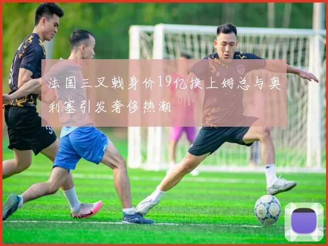 法国三叉戟身价19亿换上姆总与奥利塞引发奢侈热潮