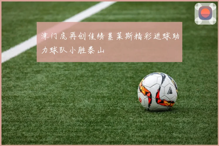 津门虎再创佳绩基莱斯精彩进球助力球队小胜泰山