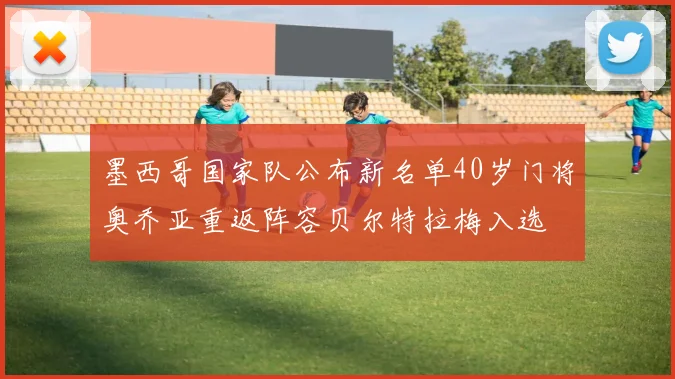 墨西哥国家队公布新名单40岁门将奥乔亚重返阵容贝尔特拉梅入选