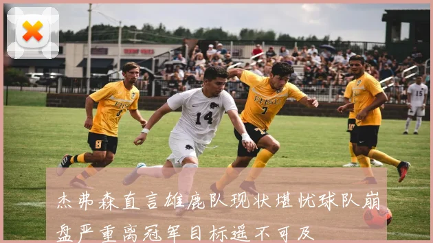 杰弗森直言雄鹿队现状堪忧球队崩盘严重离冠军目标遥不可及