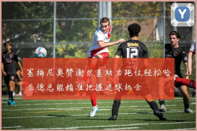 塞梅尼奥赞谢尔基助力跑位轻松哈兰德总能精准把握进球机会
